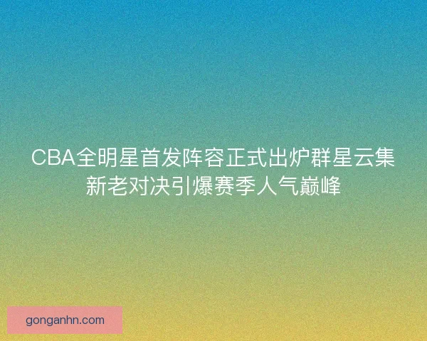 CBA全明星首发阵容正式出炉群星云集新老对决引爆赛季人气巅峰