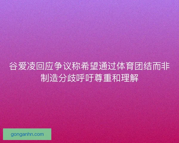 谷爱凌回应争议称希望通过体育团结而非制造分歧呼吁尊重和理解