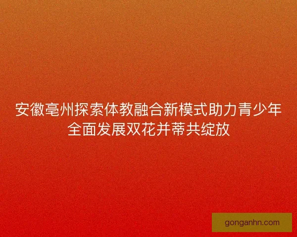 安徽亳州探索体教融合新模式助力青少年全面发展双花并蒂共绽放