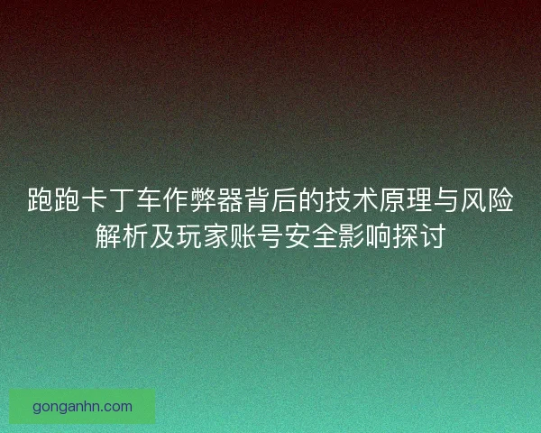 跑跑卡丁车作弊器背后的技术原理与风险解析及玩家账号安全影响探讨
