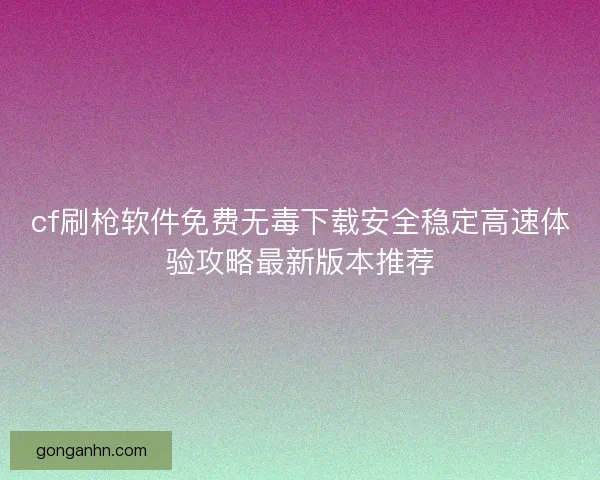 cf刷枪软件免费无毒下载安全稳定高速体验攻略最新版本推荐