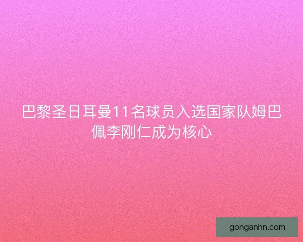 巴黎圣日耳曼11名球员入选国家队姆巴佩李刚仁成为核心