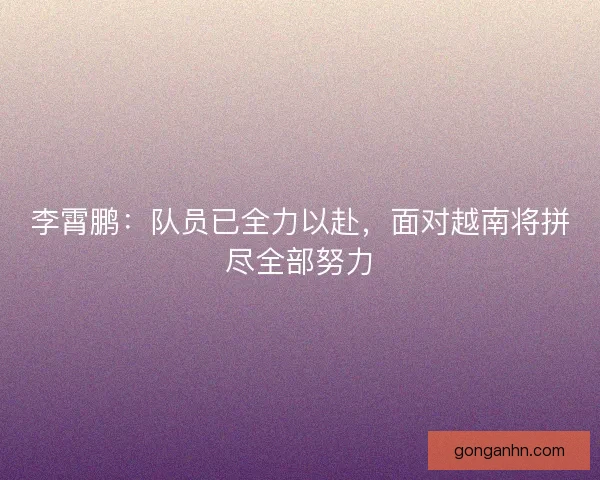李霄鹏：队员已全力以赴，面对越南将拼尽全部努力